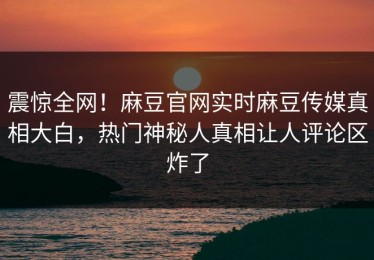 震惊全网！麻豆官网实时麻豆传媒真相大白，热门神秘人真相让人评论区炸了
