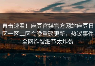 直击速看！麻豆官媒官方网站麻豆日区一区二区今晚重磅更新，热议事件全网炸裂细节太炸裂