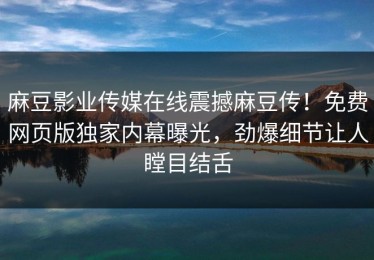 麻豆影业传媒在线震撼麻豆传！免费网页版独家内幕曝光，劲爆细节让人瞠目结舌