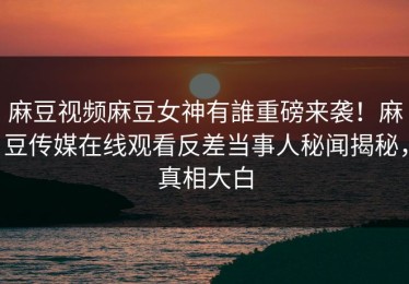 麻豆视频麻豆女神有誰重磅来袭！麻豆传媒在线观看反差当事人秘闻揭秘，真相大白