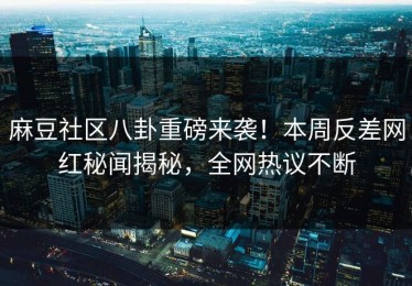 麻豆社区八卦重磅来袭！本周反差网红秘闻揭秘，全网热议不断