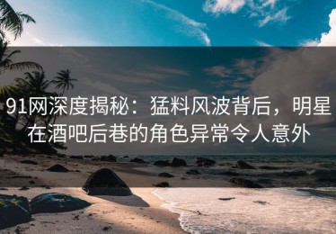 91网深度揭秘：猛料风波背后，明星在酒吧后巷的角色异常令人意外