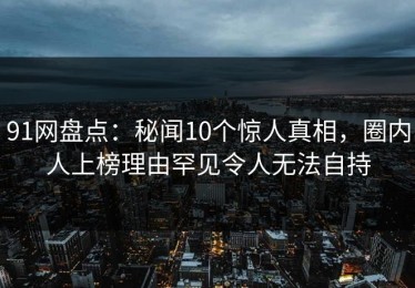 91网盘点：秘闻10个惊人真相，圈内人上榜理由罕见令人无法自持