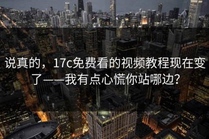 说真的，17c免费看的视频教程现在变了——我有点心慌你站哪边？