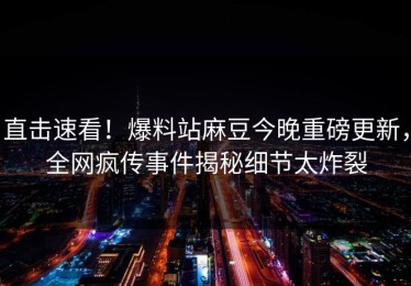 直击速看！爆料站麻豆今晚重磅更新，全网疯传事件揭秘细节太炸裂