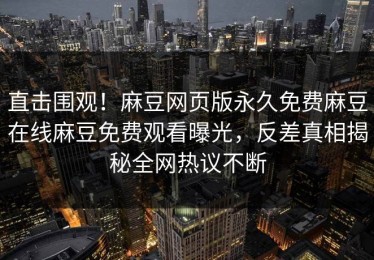 直击围观！麻豆网页版永久免费麻豆在线麻豆免费观看曝光，反差真相揭秘全网热议不断