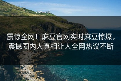 震惊全网！麻豆官网实时麻豆惊爆，震撼圈内人真相让人全网热议不断