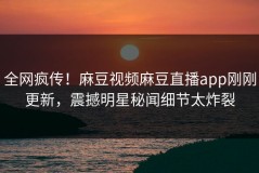 全网疯传！麻豆视频麻豆直播app刚刚更新，震撼明星秘闻细节太炸裂