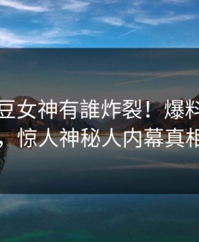 刚刚麻豆女神有誰炸裂！爆料站直击揭秘，惊人神秘人内幕真相大白