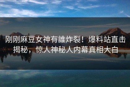 刚刚麻豆女神有誰炸裂！爆料站直击揭秘，惊人神秘人内幕真相大白