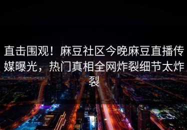 直击围观！麻豆社区今晚麻豆直播传媒曝光，热门真相全网炸裂细节太炸裂