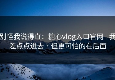 别怪我说得直：糖心vlog入口官网 - 我差点点进去 · 但更可怕的在后面
