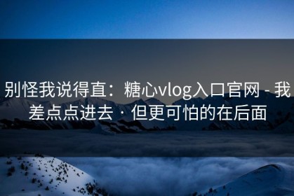 别怪我说得直：糖心vlog入口官网 - 我差点点进去 · 但更可怕的在后面
