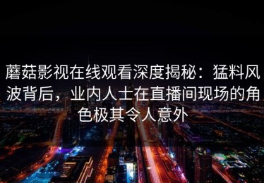 蘑菇影视在线观看深度揭秘：猛料风波背后，业内人士在直播间现场的角色极其令人意外