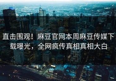 直击围观！麻豆官网本周麻豆传媒下载曝光，全网疯传真相真相大白
