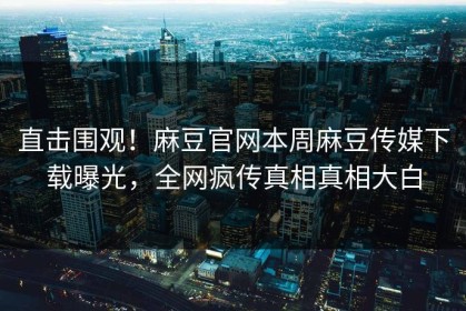 直击围观！麻豆官网本周麻豆传媒下载曝光，全网疯传真相真相大白