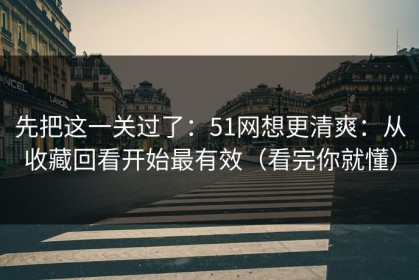 先把这一关过了：51网想更清爽：从收藏回看开始最有效（看完你就懂）