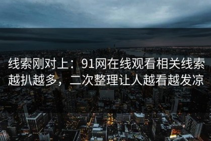 线索刚对上：91网在线观看相关线索越扒越多，二次整理让人越看越发凉