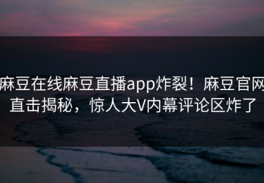 麻豆在线麻豆直播app炸裂！麻豆官网直击揭秘，惊人大V内幕评论区炸了