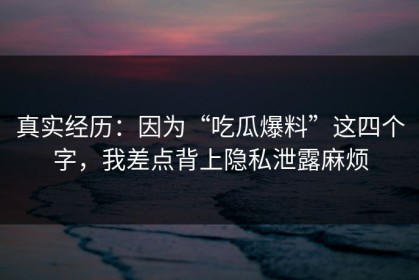 真实经历：因为“吃瓜爆料”这四个字，我差点背上隐私泄露麻烦