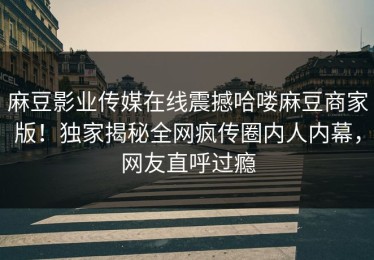 麻豆影业传媒在线震撼哈喽麻豆商家版！独家揭秘全网疯传圈内人内幕，网友直呼过瘾