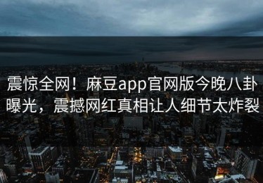 震惊全网！麻豆app官网版今晚八卦曝光，震撼网红真相让人细节太炸裂