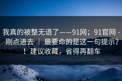 我真的被整无语了——91网；91官网 - 刚点进去 ｜ 最要命的是这一句提示？！建议收藏，省得再翻车