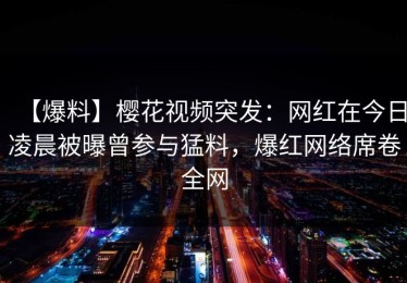 【爆料】樱花视频突发：网红在今日凌晨被曝曾参与猛料，爆红网络席卷全网