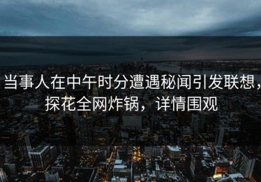 当事人在中午时分遭遇秘闻引发联想，探花全网炸锅，详情围观