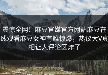 震惊全网！麻豆官媒官方网站麻豆在线观看麻豆女神有誰惊爆，热议大V真相让人评论区炸了
