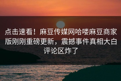 点击速看！麻豆传媒网哈喽麻豆商家版刚刚重磅更新，震撼事件真相大白评论区炸了