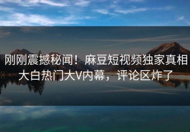 刚刚震撼秘闻！麻豆短视频独家真相大白热门大V内幕，评论区炸了