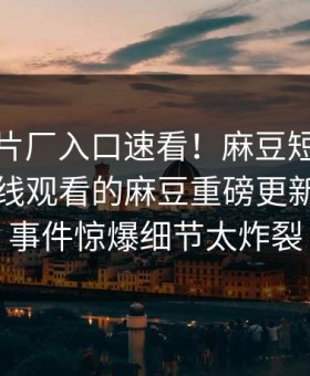 麻豆制片厂入口速看！麻豆短视频热点能在线观看的麻豆重磅更新，热门事件惊爆细节太炸裂