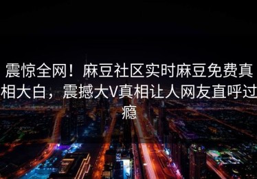 震惊全网！麻豆社区实时麻豆免费真相大白，震撼大V真相让人网友直呼过瘾