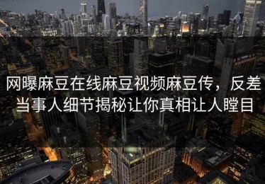 网曝麻豆在线麻豆视频麻豆传，反差当事人细节揭秘让你真相让人瞠目