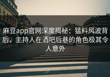 麻豆app官网深度揭秘：猛料风波背后，主持人在酒吧后巷的角色极其令人意外
