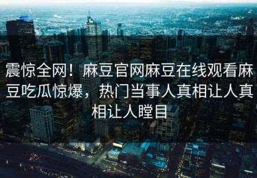 震惊全网！麻豆官网麻豆在线观看麻豆吃瓜惊爆，热门当事人真相让人真相让人瞠目