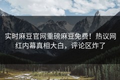 实时麻豆官网重磅麻豆免费！热议网红内幕真相大白，评论区炸了