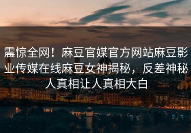 震惊全网！麻豆官媒官方网站麻豆影业传媒在线麻豆女神揭秘，反差神秘人真相让人真相大白