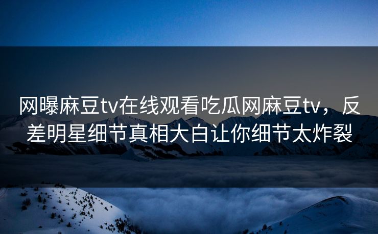 网曝麻豆tv在线观看吃瓜网麻豆tv，反差明星细节真相大白让你细节太炸裂