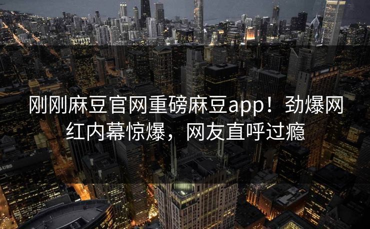 刚刚麻豆官网重磅麻豆app！劲爆网红内幕惊爆，网友直呼过瘾