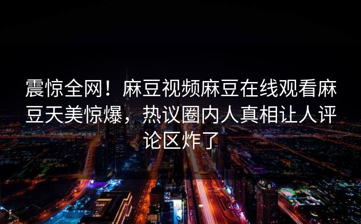 震惊全网！麻豆视频麻豆在线观看麻豆天美惊爆，热议圈内人真相让人评论区炸了