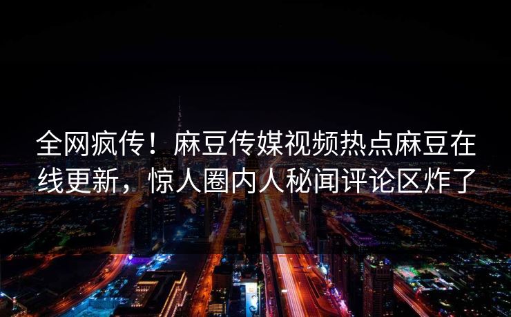全网疯传！麻豆传媒视频热点麻豆在线更新，惊人圈内人秘闻评论区炸了