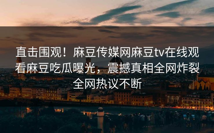 直击围观！麻豆传媒网麻豆tv在线观看麻豆吃瓜曝光，震撼真相全网炸裂全网热议不断