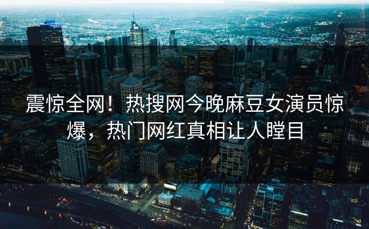 震惊全网！热搜网今晚麻豆女演员惊爆，热门网红真相让人瞠目