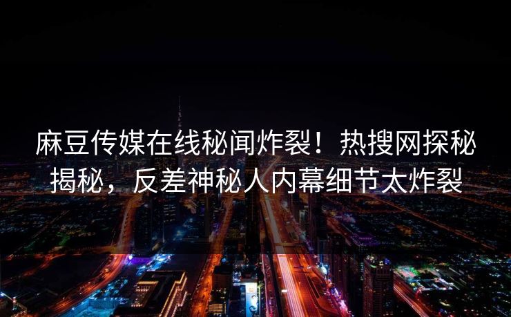麻豆传媒在线秘闻炸裂！热搜网探秘揭秘，反差神秘人内幕细节太炸裂