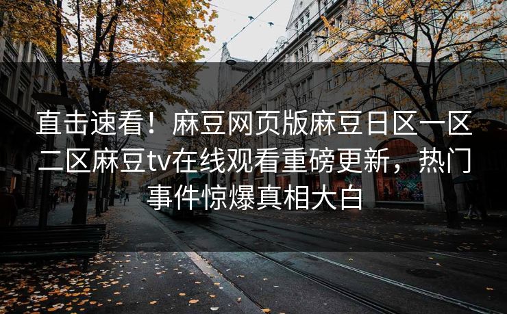 直击速看！麻豆网页版麻豆日区一区二区麻豆tv在线观看重磅更新，热门事件惊爆真相大白