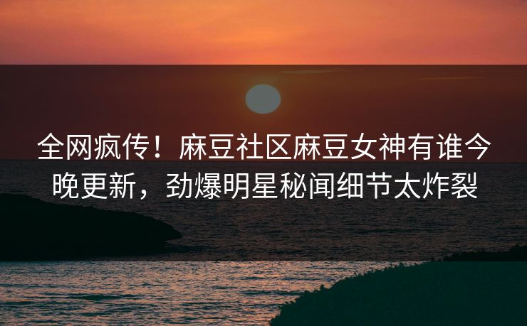 全网疯传！麻豆社区麻豆女神有谁今晚更新，劲爆明星秘闻细节太炸裂