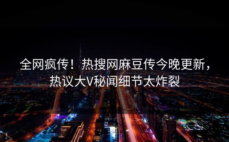 全网疯传！热搜网麻豆传今晚更新，热议大V秘闻细节太炸裂