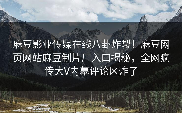 麻豆影业传媒在线八卦炸裂！麻豆网页网站麻豆制片厂入口揭秘，全网疯传大V内幕评论区炸了